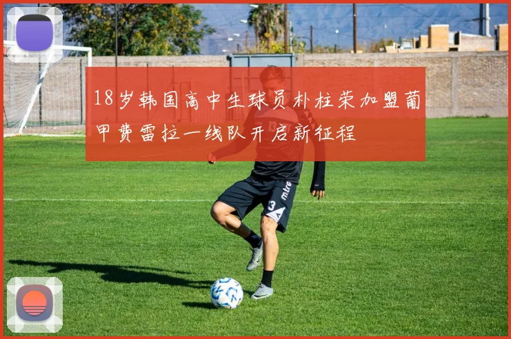 18岁韩国高中生球员朴柱荣加盟葡甲费雷拉一线队开启新征程