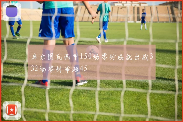 库尔图瓦西甲150场零封成就出战332场零封率超45