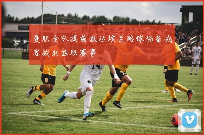 曼联全队提前抵达埃兰路球场备战客战利兹联赛事