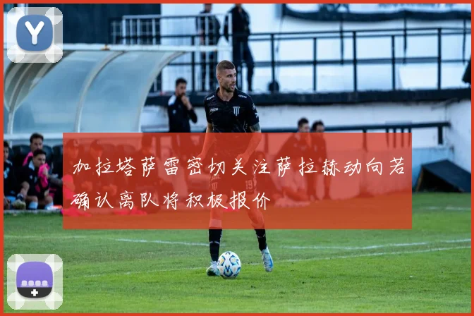 加拉塔萨雷密切关注萨拉赫动向若确认离队将积极报价