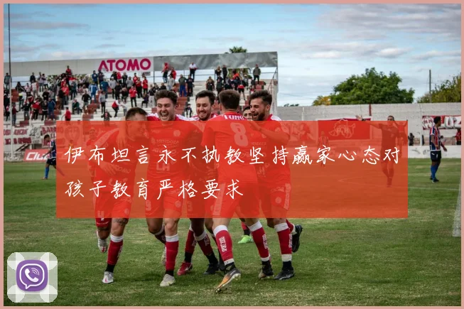伊布坦言永不执教坚持赢家心态对孩子教育严格要求