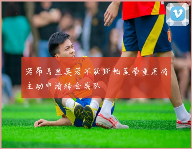 若昂马里奥若不获斯帕莱蒂重用将主动申请转会离队