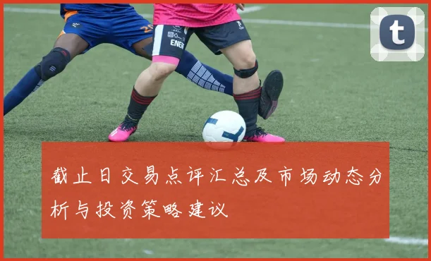 截止日交易点评汇总及市场动态分析与投资策略建议