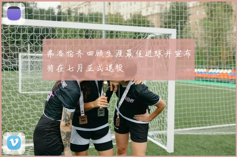 弗洛伦齐回顾生涯最佳进球并宣布将在七月正式退役