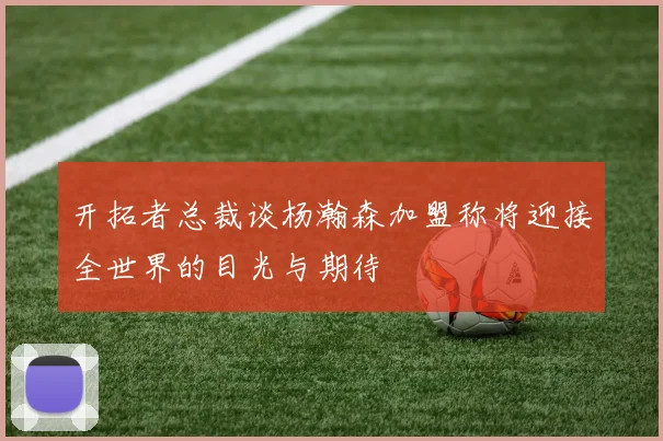 开拓者总裁谈杨瀚森加盟称将迎接全世界的目光与期待
