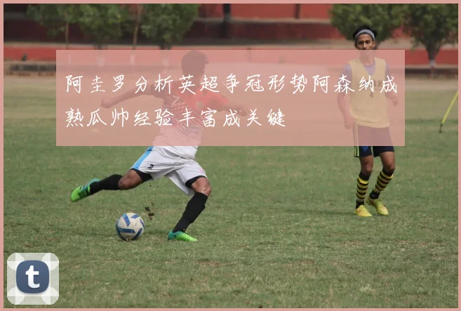 阿圭罗分析英超争冠形势阿森纳成熟瓜帅经验丰富成关键