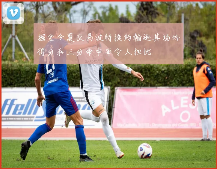 掘金今夏交易波特换约翰逊其场均得分和三分命中率令人担忧