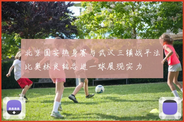 北京国安热身赛与武汉三镇战平法比奥林良铭各进一球展现实力