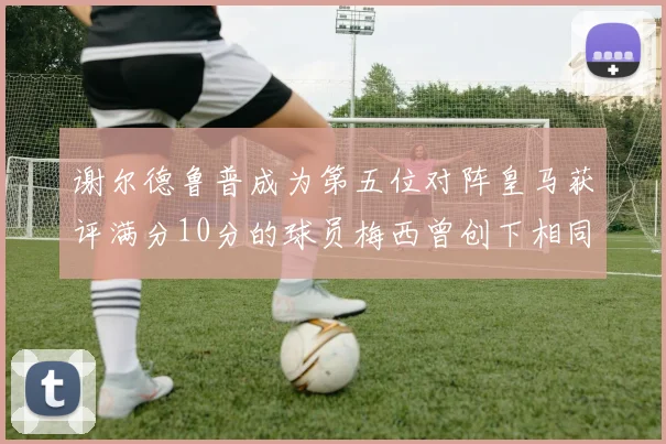 谢尔德鲁普成为第五位对阵皇马获评满分10分的球员梅西曾创下相同成就