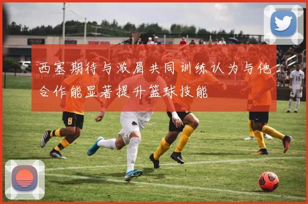 西塞期待与浓眉共同训练认为与他合作能显著提升篮球技能