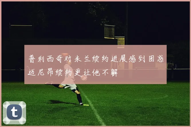 普利西奇对米兰续约进展感到困惑迈尼昂续约更让他不解