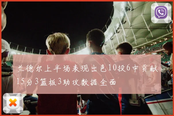 兰德尔上半场表现出色10投6中贡献15分3篮板3助攻数据全面