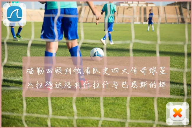 福勒回顾利物浦队史四大传奇球星杰拉德达格利什拉什与巴恩斯的辉煌成就