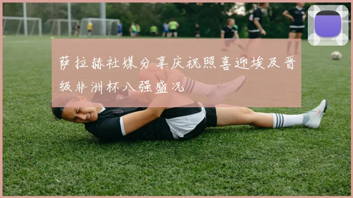 萨拉赫社媒分享庆祝照喜迎埃及晋级非洲杯八强盛况