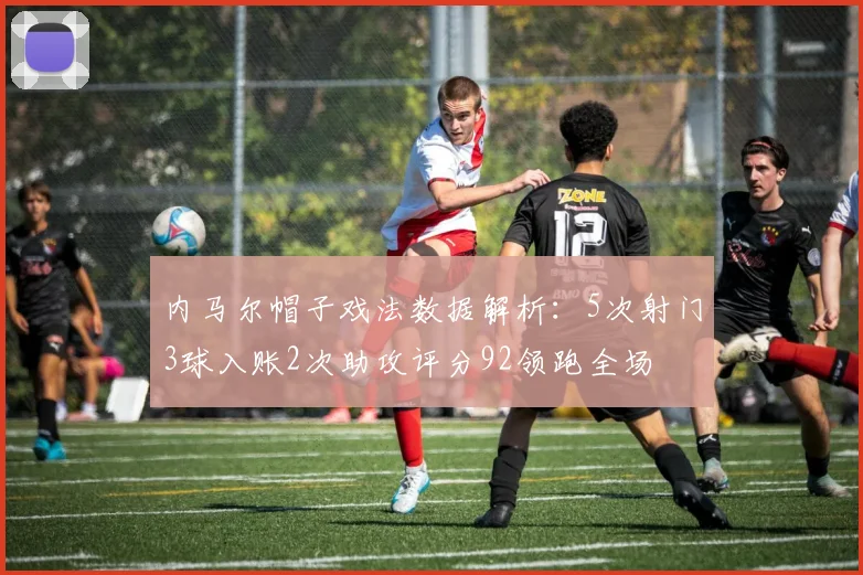内马尔帽子戏法数据解析：5次射门3球入账2次助攻评分92领跑全场