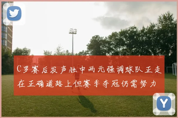 C罗赛后发声独中两元强调球队正走在正确道路上但赛季夺冠仍需努力