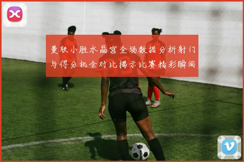 曼联小胜水晶宫全场数据分析射门与得分机会对比揭示比赛精彩瞬间