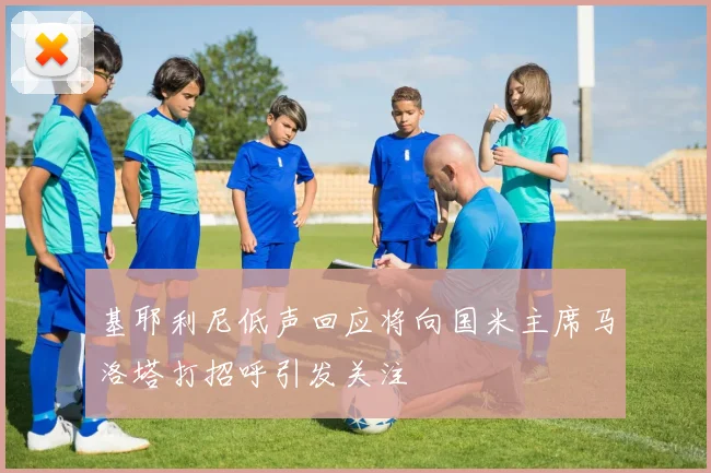 基耶利尼低声回应将向国米主席马洛塔打招呼引发关注