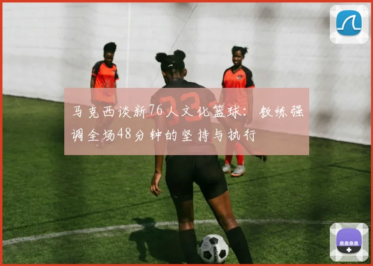 马克西谈新76人文化篮球：教练强调全场48分钟的坚持与执行