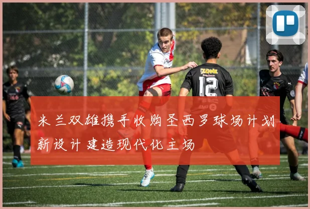 米兰双雄携手收购圣西罗球场计划新设计建造现代化主场