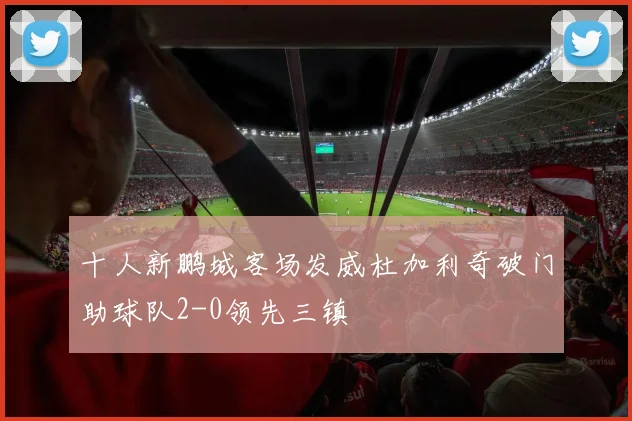 十人新鹏城客场发威杜加利奇破门助球队2-0领先三镇
