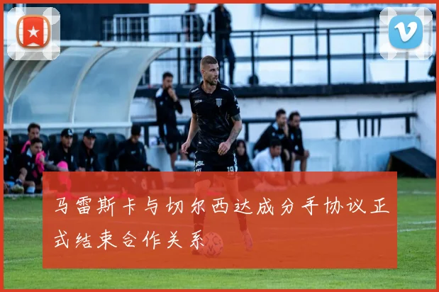 马雷斯卡与切尔西达成分手协议正式结束合作关系