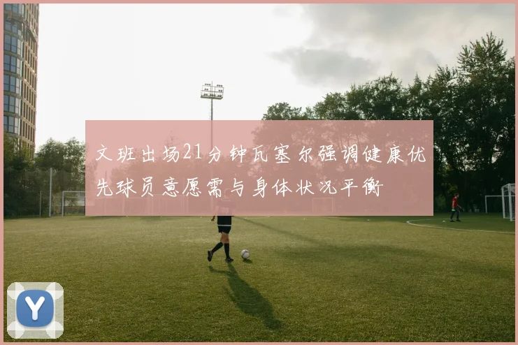 文班出场21分钟瓦塞尔强调健康优先球员意愿需与身体状况平衡